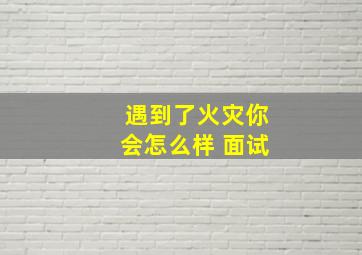 遇到了火灾你会怎么样 面试